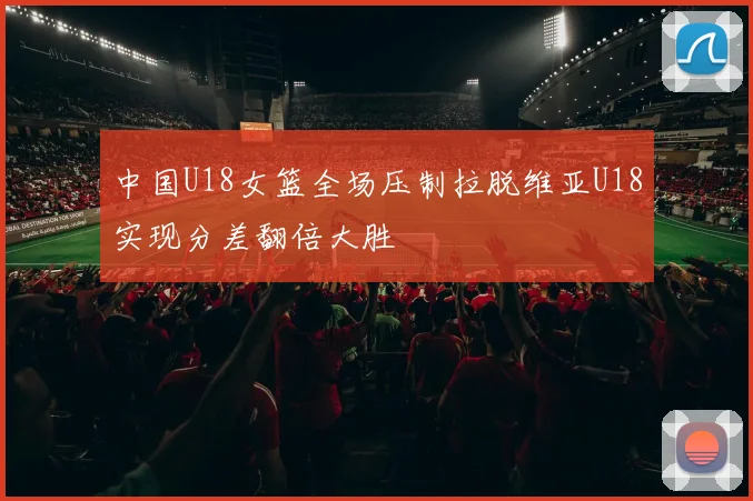 中国U18女篮全场压制拉脱维亚U18实现分差翻倍大胜