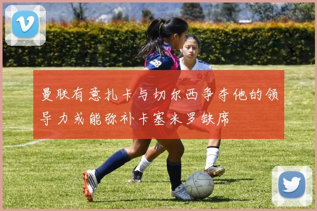 曼联有意扎卡与切尔西争夺他的领导力或能弥补卡塞米罗缺席