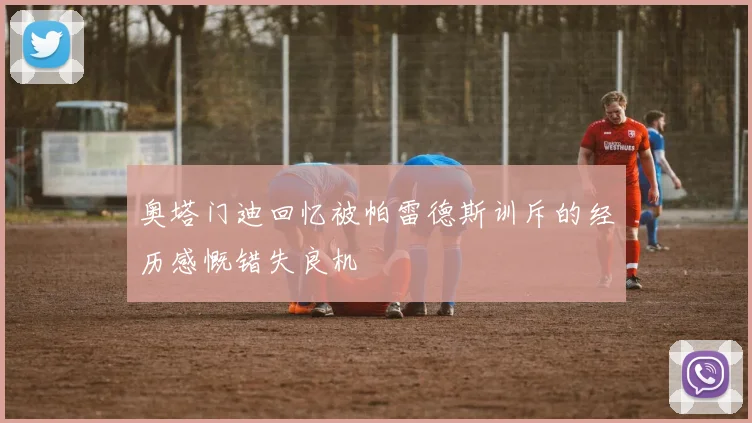 奥塔门迪回忆被帕雷德斯训斥的经历感慨错失良机