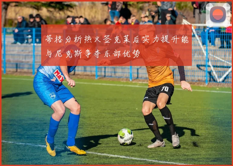 蒂格分析热火签克莱后实力提升能与尼克斯争夺东部优势