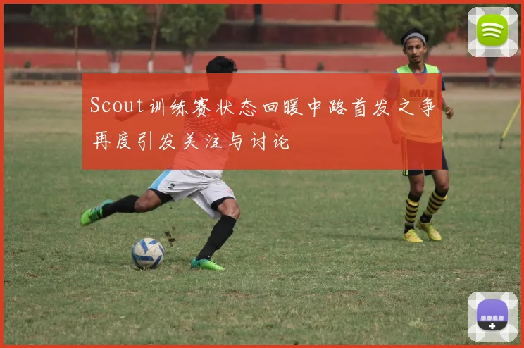 Scout训练赛状态回暖中路首发之争再度引发关注与讨论