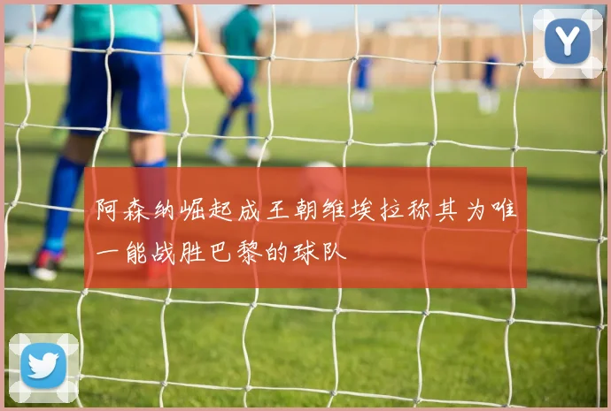 阿森纳崛起成王朝维埃拉称其为唯一能战胜巴黎的球队
