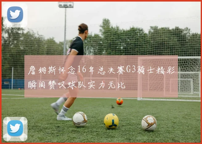 詹姆斯怀念16年总决赛G3骑士精彩瞬间赞叹球队实力无比