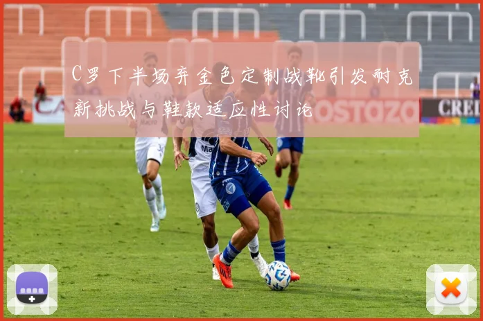 C罗下半场弃金色定制战靴引发耐克新挑战与鞋款适应性讨论
