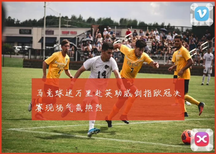 马竞球迷万里赴英助威剑指欧冠决赛现场气氛热烈