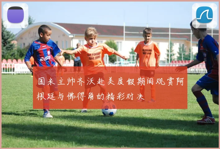 国米主帅齐沃赴美度假期间观赏阿根廷与佛得角的精彩对决