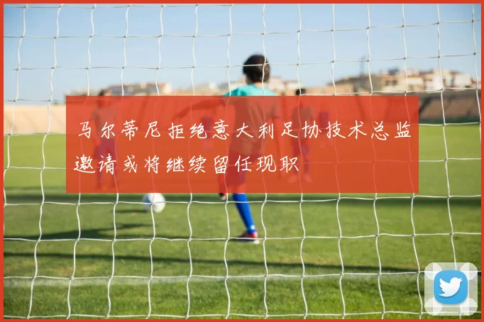 马尔蒂尼拒绝意大利足协技术总监邀请或将继续留任现职