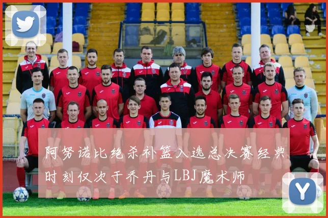 阿努诺比绝杀补篮入选总决赛经典时刻仅次于乔丹与LBJ魔术师