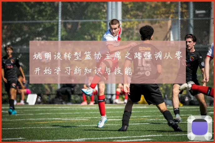 姚明谈转型篮协主席之路强调从零开始学习新知识与技能
