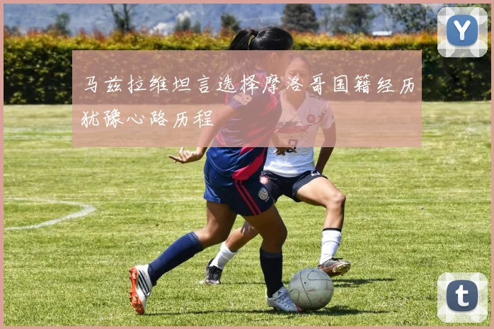 马兹拉维坦言选择摩洛哥国籍经历犹豫心路历程