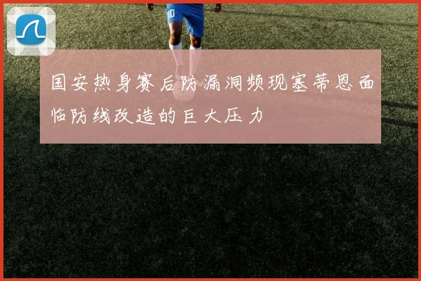 国安热身赛后防漏洞频现塞蒂恩面临防线改造的巨大压力