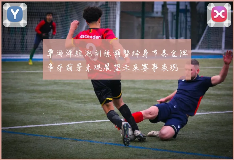覃海洋短池训练调整转身节奏金牌争夺前景乐观展望未来赛事表现