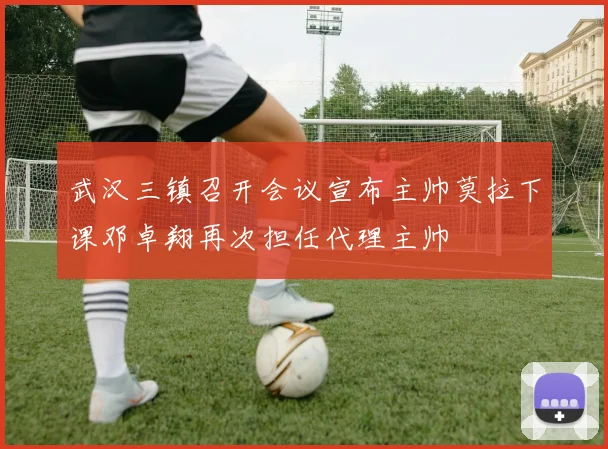 武汉三镇召开会议宣布主帅莫拉下课邓卓翔再次担任代理主帅