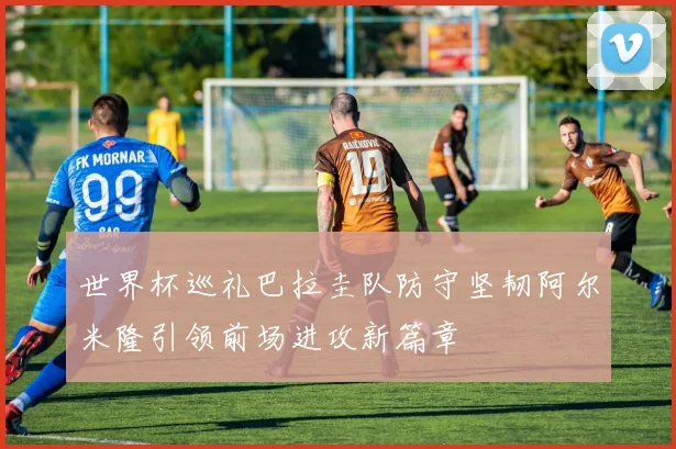 世界杯巡礼巴拉圭队防守坚韧阿尔米隆引领前场进攻新篇章