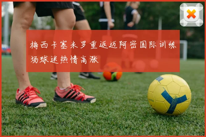 梅西卡塞米罗重返迈阿密国际训练场球迷热情高涨