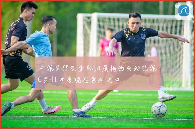 卡佩罗预测金靴归属梅西或姆巴佩C罗41岁表现在意料之中