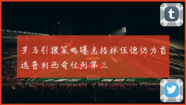 罗马引援策略曝光格林伍德仍为首选普利西奇位列第三