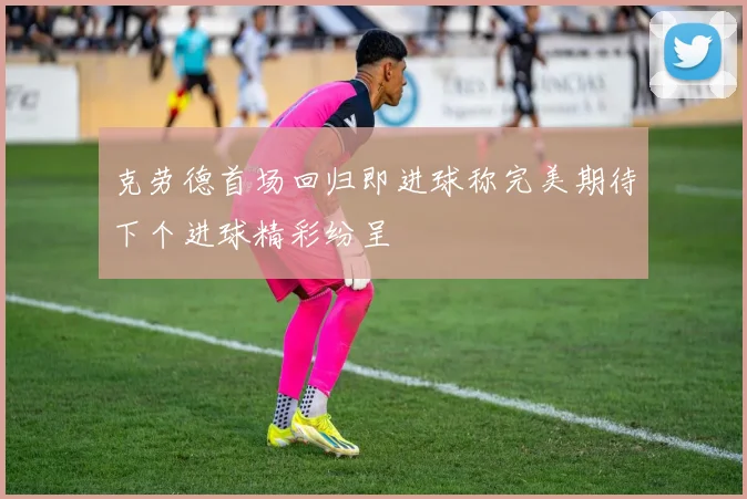 克劳德首场回归即进球称完美期待下个进球精彩纷呈