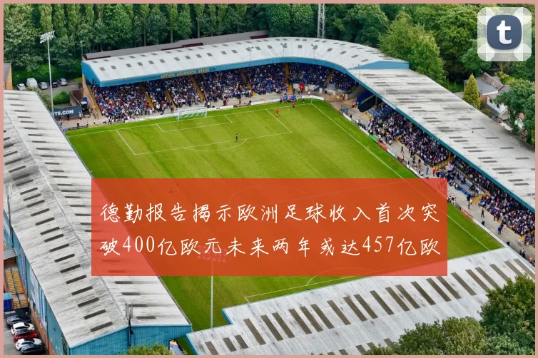 德勤报告揭示欧洲足球收入首次突破400亿欧元未来两年或达457亿欧元