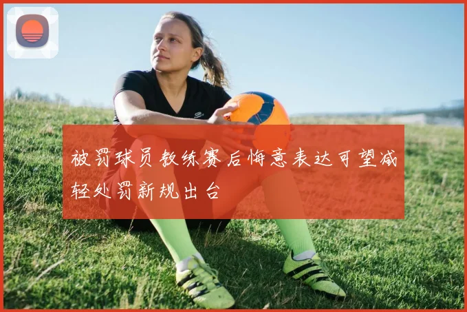 被罚球员教练赛后悔意表达可望减轻处罚新规出台