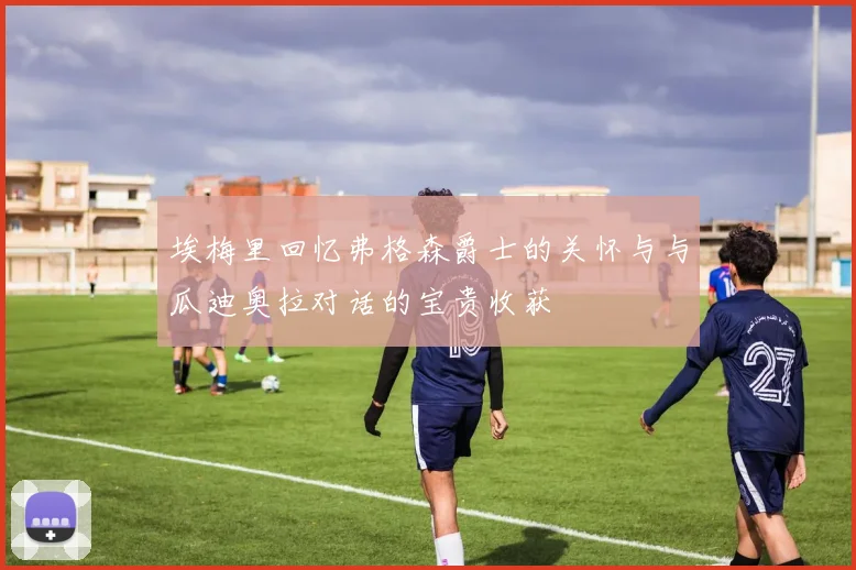 埃梅里回忆弗格森爵士的关怀与与瓜迪奥拉对话的宝贵收获