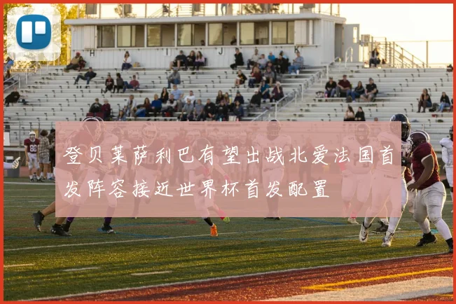 登贝莱萨利巴有望出战北爱法国首发阵容接近世界杯首发配置