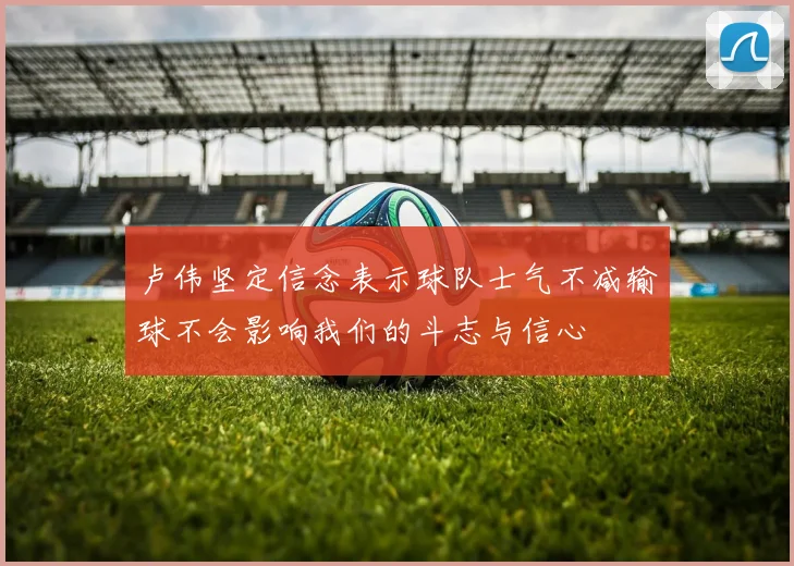 卢伟坚定信念表示球队士气不减输球不会影响我们的斗志与信心