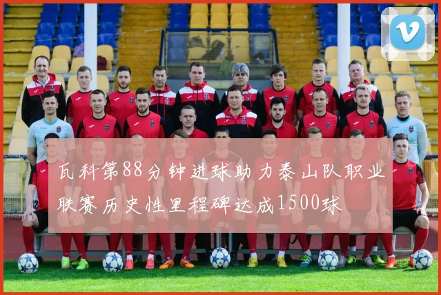 瓦科第88分钟进球助力泰山队职业联赛历史性里程碑达成1500球