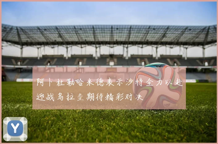 阿卜杜勒哈米德表示沙特全力以赴迎战乌拉圭期待精彩对决