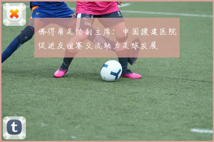 佛得角足协副主席：中国援建医院促进友谊赛交流助力足球发展