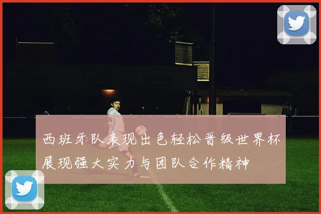 西班牙队表现出色轻松晋级世界杯展现强大实力与团队合作精神